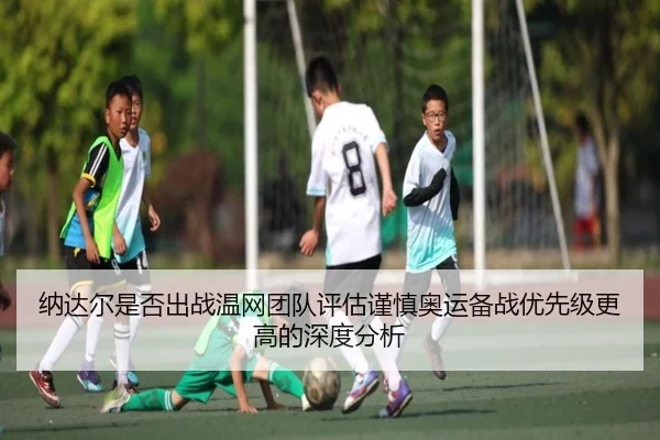 纳达尔是否出战温网团队评估谨慎奥运备战优先级更高的深度分析